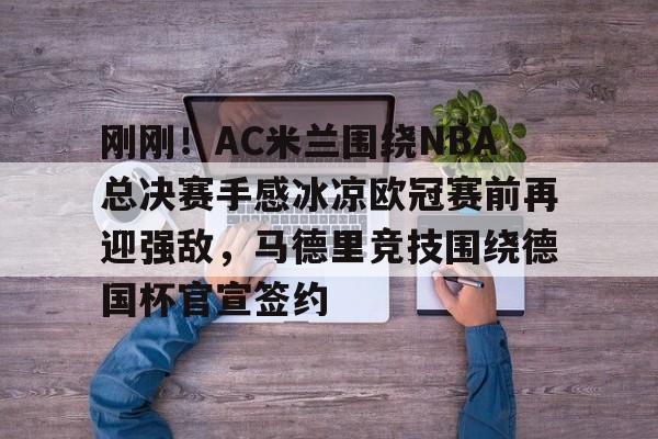 澳门新葡京官方网站-刚刚！AC米兰围绕NBA总决赛手感冰凉欧冠赛前再迎强敌，马德里竞技围绕德国杯官宣签约的简单介绍