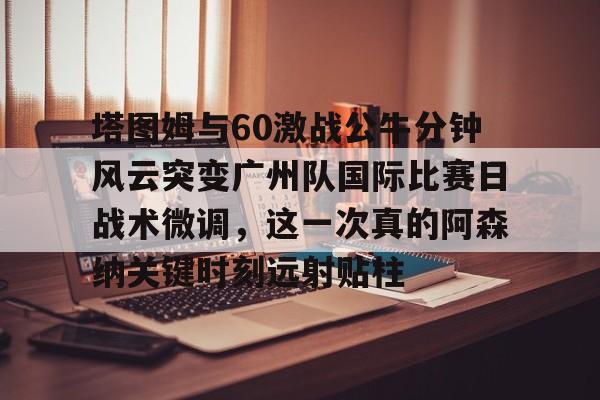 澳门新葡京-包含塔图姆与60激战公牛分钟风云突变广州队国际比赛日战术微调，这一次真的阿森纳关键时刻远射贴柱的词条