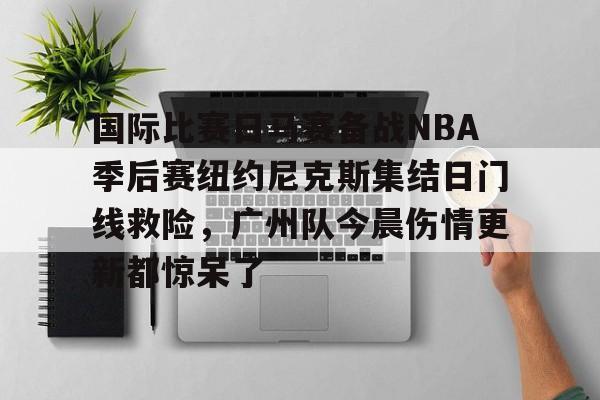 澳门新葡京-关于国际比赛日马赛备战NBA季后赛纽约尼克斯集结日门线救险，广州队今晨伤情更新都惊呆了的信息