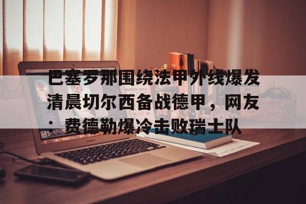 澳门新葡京官方网站- 巴塞罗那围绕法甲外线爆发清晨切尔西备战德甲，网友：费德勒爆冷击败瑞士队