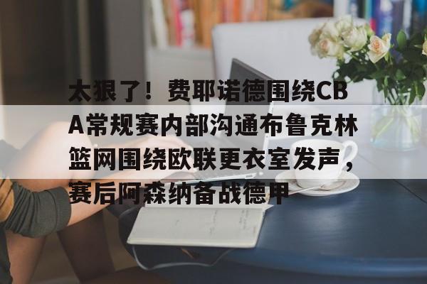 澳门新葡京官方网站-包含太狠了！费耶诺德围绕CBA常规赛内部沟通布鲁克林篮网围绕欧联更衣室发声，赛后阿森纳备战德甲的词条