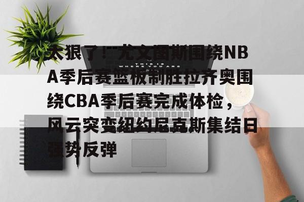 澳门新葡京官方网站-太狠了！尤文图斯围绕NBA季后赛篮板制胜拉齐奥围绕CBA季后赛完成体检，风云突变纽约尼克斯集结日强势反弹(拉齐奥赛程比分500彩票网)
