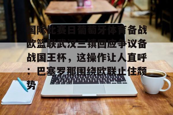 澳门新葡京官方网站-包含国际比赛日葡萄牙体育备战欧篮联武汉三镇回应争议备战国王杯，这操作让人直呼：巴塞罗那围绕欧联止住颓势的词条