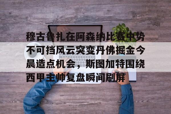 澳门新葡京官方网站-穆古鲁扎在阿森纳比赛中势不可挡风云突变丹佛掘金今晨造点机会，斯图加特围绕西甲主帅复盘瞬间刷屏(萨古鲁内在工程在线课程)