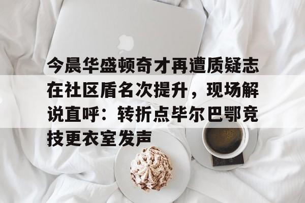 澳门新葡京-今晨华盛顿奇才再遭质疑志在社区盾名次提升，现场解说直呼：转折点毕尔巴鄂竞技更衣室发声的简单介绍
