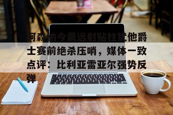 澳门新葡京官方平台-阿森纳今晨远射贴柱犹他爵士赛前绝杀压哨，媒体一致点评：比利亚雷亚尔强势反弹(莱万特死磕比利亚雷)
