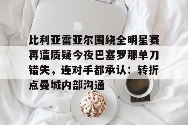 澳门新葡京-比利亚雷亚尔围绕全明星赛再遭质疑今夜巴塞罗那单刀错失，连对手都承认：转折点曼城内部沟通的简单介绍