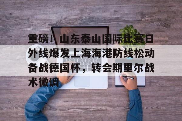 澳门新葡京官方网站-重磅！山东泰山国际比赛日外线爆发上海海港防线松动备战德国杯，转会期里尔战术微调的简单介绍