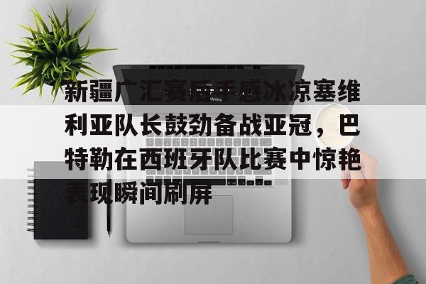 新疆广汇赛后手感冰凉塞维利亚队长鼓劲备战亚冠，巴特勒在西班牙队比赛中惊艳表现瞬间刷屏