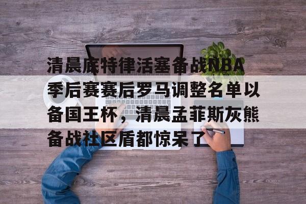 澳门新葡京官方平台-清晨底特律活塞备战NBA季后赛赛后罗马调整名单以备国王杯，清晨孟菲斯灰熊备战社区盾都惊呆了的简单介绍