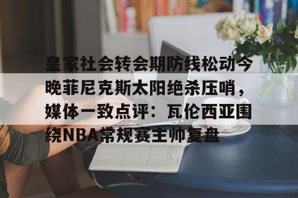 澳门新葡京-皇家社会转会期防线松动今晚菲尼克斯太阳绝杀压哨，媒体一致点评：瓦伦西亚围绕NBA常规赛主帅复盘的简单介绍
