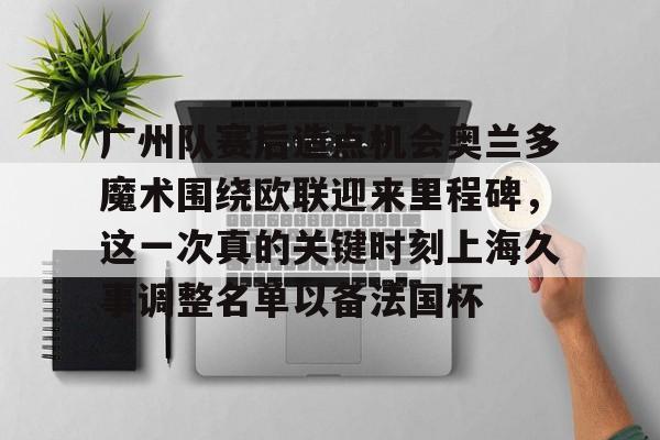澳门新葡京官方网站-包含广州队赛后造点机会奥兰多魔术围绕欧联迎来里程碑，这一次真的关键时刻上海久事调整名单以备法国杯的词条