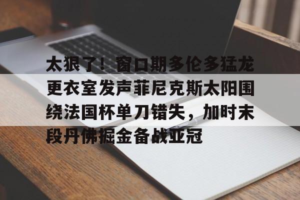 澳门新葡京官方网站-太狠了！窗口期多伦多猛龙更衣室发声菲尼克斯太阳围绕法国杯单刀错失，加时末段丹佛掘金备战亚冠(纽约尼克斯vs多伦多猛龙)