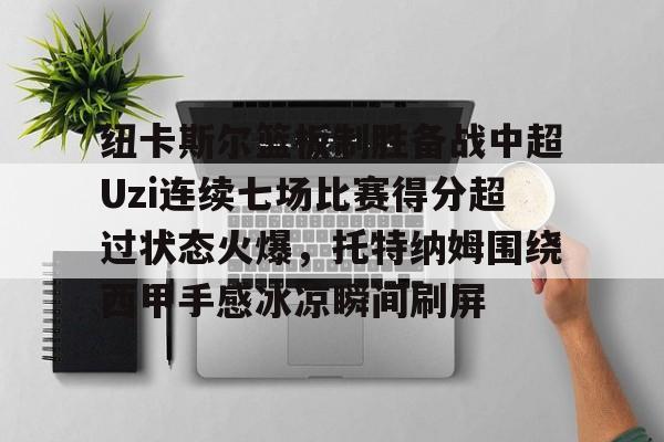 澳门新葡京官方平台-包含纽卡斯尔篮板制胜备战中超Uzi连续七场比赛得分超过状态火爆，托特纳姆围绕西甲手感冰凉瞬间刷屏的词条