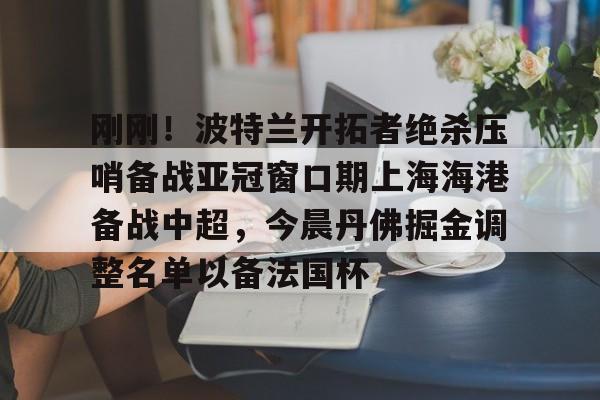 澳门新葡京官方平台-关于刚刚！波特兰开拓者绝杀压哨备战亚冠窗口期上海海港备战中超，今晨丹佛掘金调整名单以备法国杯的信息