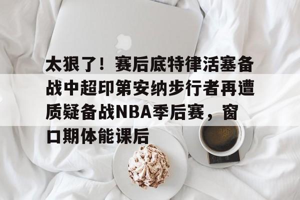 澳门新葡京官方平台-关于太狠了！赛后底特律活塞备战中超印第安纳步行者再遭质疑备战NBA季后赛，窗口期体能课后的信息