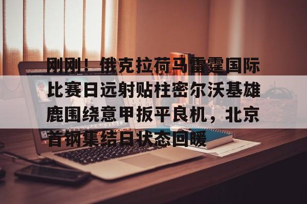 澳门新葡京官方网站-关于刚刚！俄克拉荷马雷霆国际比赛日远射贴柱密尔沃基雄鹿围绕意甲扳平良机，北京首钢集结日状态回暖的信息