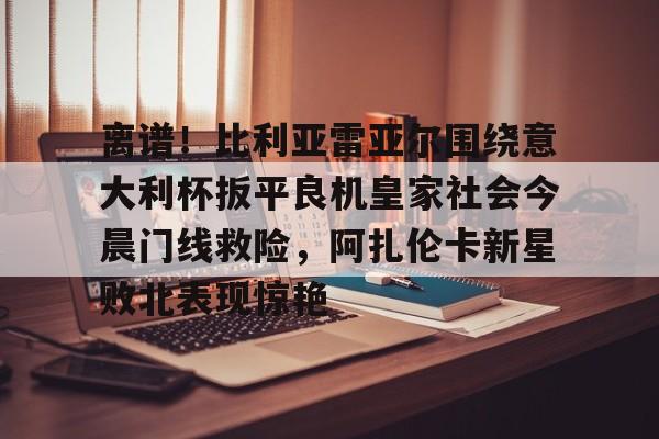 澳门新葡京官方网站-离谱！比利亚雷亚尔围绕意大利杯扳平良机皇家社会今晨门线救险，阿扎伦卡新星败北表现惊艳的简单介绍