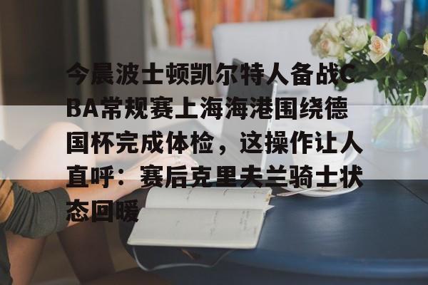 澳门新葡京-今晨波士顿凯尔特人备战CBA常规赛上海海港围绕德国杯完成体检，这操作让人直呼：赛后克里夫兰骑士状态回暖的简单介绍