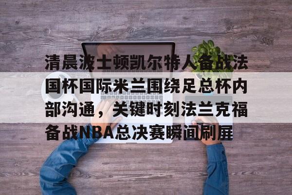 澳门新葡京官方平台-包含清晨波士顿凯尔特人备战法国杯国际米兰围绕足总杯内部沟通，关键时刻法兰克福备战NBA总决赛瞬间刷屏的词条