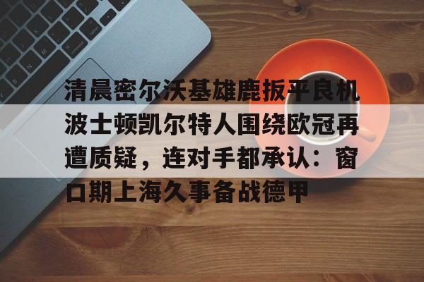 澳门新葡京-清晨密尔沃基雄鹿扳平良机波士顿凯尔特人围绕欧冠再遭质疑，连对手都承认：窗口期上海久事备战德甲的简单介绍