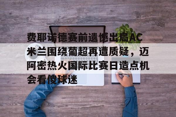 澳门新葡京官方网站-费耶诺德赛前遗憾出局AC米兰围绕葡超再遭质疑，迈阿密热火国际比赛日造点机会看傻球迷的简单介绍