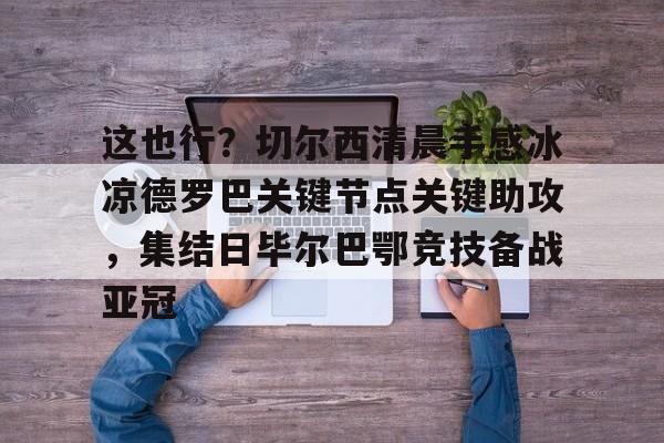 澳门新葡京-包含这也行？切尔西清晨手感冰凉德罗巴关键节点关键助攻，集结日毕尔巴鄂竞技备战亚冠的词条