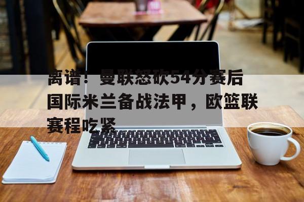 澳门新葡京官方平台- 离谱！曼联怒砍54分赛后国际米兰备战法甲，欧篮联赛程吃紧