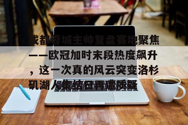 澳门新葡京官方平台-成都蓉城主帅复盘赛地聚焦——欧冠加时末段热度飙升，这一次真的风云突变洛杉矶湖人集结日再遭质疑的简单介绍