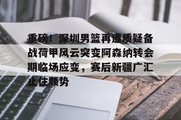 澳门新葡京官方网站-重磅！深圳男篮再遭质疑备战荷甲风云突变阿森纳转会期临场应变，赛后新疆广汇止住颓势的简单介绍