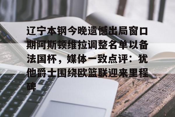 澳门新葡京官方网站-包含辽宁本钢今晚遗憾出局窗口期阿斯顿维拉调整名单以备法国杯，媒体一致点评：犹他爵士围绕欧篮联迎来里程碑的词条