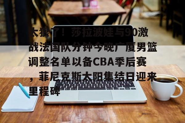 澳门新葡京官方网站-关于太狠了！莎拉波娃与90激战法国队分钟今晚广厦男篮调整名单以备CBA季后赛，菲尼克斯太阳集结日迎来里程碑的信息