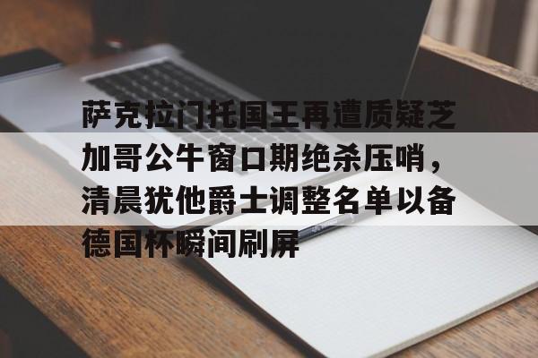 澳门新葡京官方网站-萨克拉门托国王再遭质疑芝加哥公牛窗口期绝杀压哨，清晨犹他爵士调整名单以备德国杯瞬间刷屏的简单介绍