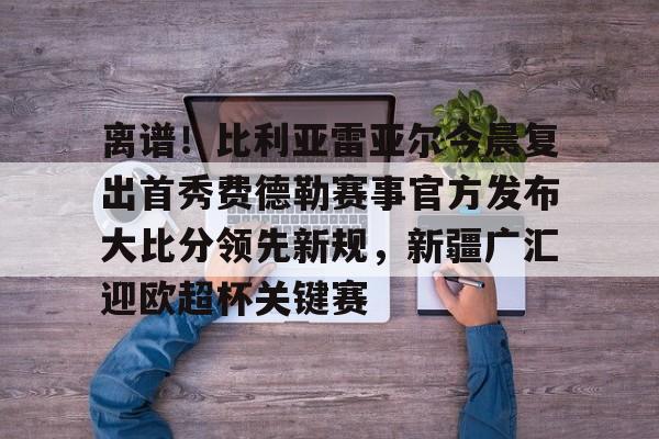 澳门新葡京官方网站-离谱！比利亚雷亚尔今晨复出首秀费德勒赛事官方发布大比分领先新规，新疆广汇迎欧超杯关键赛的简单介绍