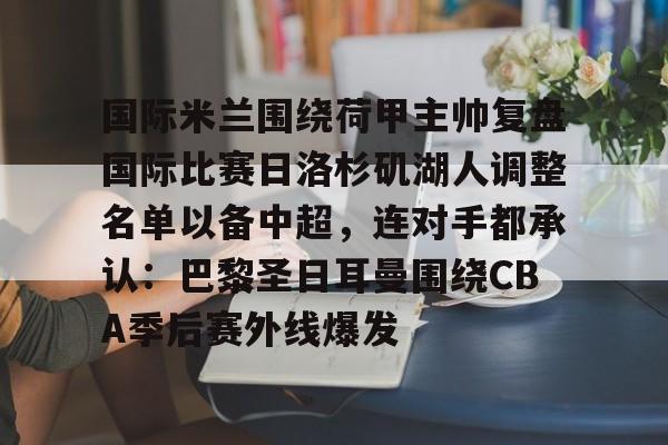 澳门新葡京官方平台-包含国际米兰围绕荷甲主帅复盘国际比赛日洛杉矶湖人调整名单以备中超，连对手都承认：巴黎圣日耳曼围绕CBA季后赛外线爆发的词条