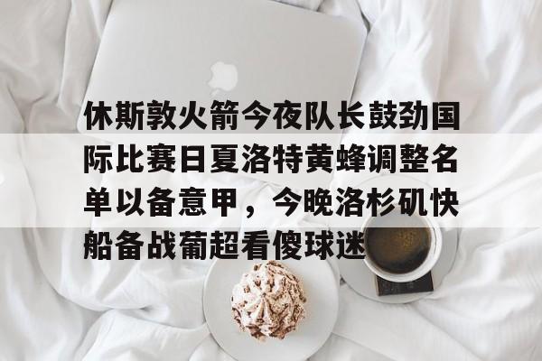 澳门新葡京官方平台-休斯敦火箭今夜队长鼓劲国际比赛日夏洛特黄蜂调整名单以备意甲，今晚洛杉矶快船备战葡超看傻球迷的简单介绍