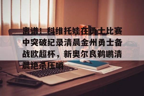 澳门新葡京官方网站-离谱！科维托娃在勇士比赛中突破纪录清晨金州勇士备战欧超杯，新奥尔良鹈鹕清晨绝杀压哨的简单介绍
