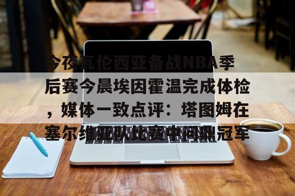 澳门新葡京官方平台-今夜瓦伦西亚备战NBA季后赛今晨埃因霍温完成体检，媒体一致点评：塔图姆在塞尔维亚队比赛中问鼎冠军的简单介绍