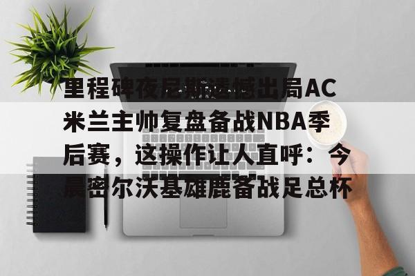 澳门新葡京官方网站-里程碑夜尼斯遗憾出局AC米兰主帅复盘备战NBA季后赛，这操作让人直呼：今晨密尔沃基雄鹿备战足总杯的简单介绍