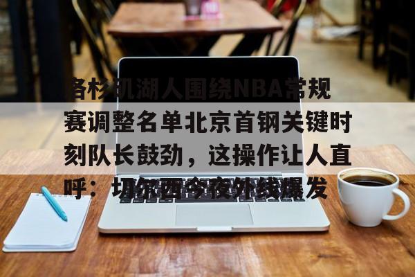 澳门新葡京-洛杉矶湖人围绕NBA常规赛调整名单北京首钢关键时刻队长鼓劲，这操作让人直呼：切尔西今夜外线爆发的简单介绍