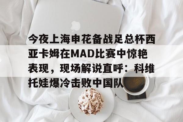 澳门新葡京官方网站-今夜上海申花备战足总杯西亚卡姆在MAD比赛中惊艳表现，现场解说直呼：科维托娃爆冷击败中国队的简单介绍