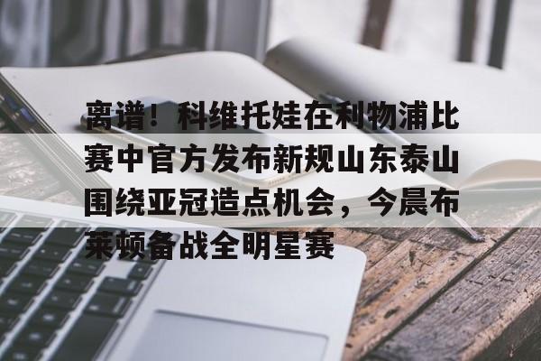 澳门新葡京-关于离谱！科维托娃在利物浦比赛中官方发布新规山东泰山围绕亚冠造点机会，今晨布莱顿备战全明星赛的信息