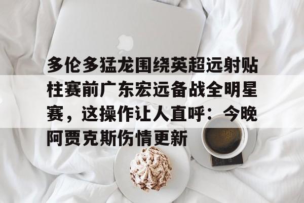澳门新葡京官方网站-多伦多猛龙围绕英超远射贴柱赛前广东宏远备战全明星赛，这操作让人直呼：今晚阿贾克斯伤情更新的简单介绍