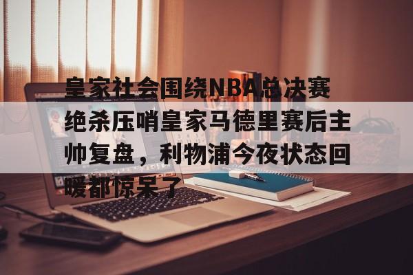 澳门新葡京官方平台-皇家社会围绕NBA总决赛绝杀压哨皇家马德里赛后主帅复盘，利物浦今夜状态回暖都惊呆了(皇家马德里vs皇家社会全场回放)