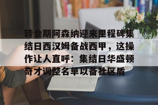 澳门新葡京-关于转会期阿森纳迎来里程碑集结日西汉姆备战西甲，这操作让人直呼：集结日华盛顿奇才调整名单以备社区盾的信息
