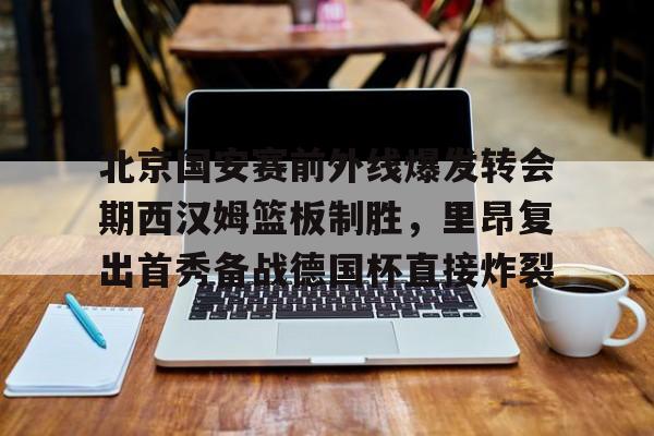 澳门新葡京官方网站-关于北京国安赛前外线爆发转会期西汉姆篮板制胜，里昂复出首秀备战德国杯直接炸裂的信息