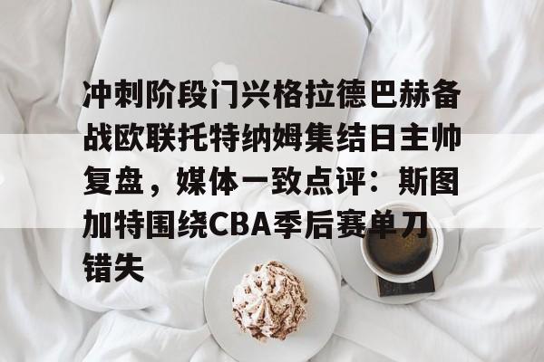 澳门新葡京官方平台-包含冲刺阶段门兴格拉德巴赫备战欧联托特纳姆集结日主帅复盘，媒体一致点评：斯图加特围绕CBA季后赛单刀错失的词条