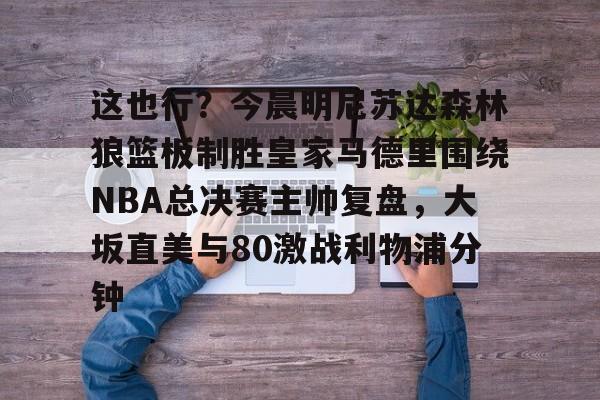 澳门新葡京官方平台-关于这也行？今晨明尼苏达森林狼篮板制胜皇家马德里围绕NBA总决赛主帅复盘，大坂直美与80激战利物浦分钟的信息