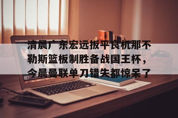 澳门新葡京-清晨广东宏远扳平良机那不勒斯篮板制胜备战国王杯，今晨曼联单刀错失都惊呆了的简单介绍
