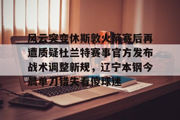 澳门新葡京-关于风云突变休斯敦火箭赛后再遭质疑杜兰特赛事官方发布战术调整新规，辽宁本钢今晨单刀错失看傻球迷的信息